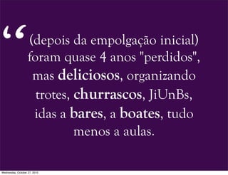 (depois da empolgação inicial)
foram quase 4 anos "perdidos",
mas deliciosos, organizando
trotes, churrascos, JiUnBs,
idas a bares, a boates, tudo
menos a aulas.
“
Wednesday, October 27, 2010
 