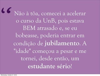 Não à tôa, comecei a acelerar
o curso da UnB, pois estava
BEM atrasado e, se eu
bobeasse, poderia entrar em
condição de jubilamento. A
"idade" começou a pesar e me
tornei, desde então, um
estudante sério!
“
Wednesday, October 27, 2010
 
