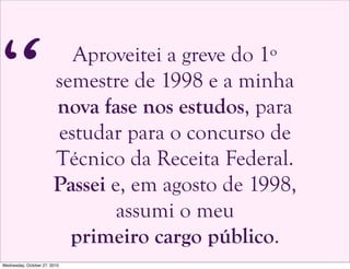 Aproveitei a greve do 1º
semestre de 1998 e a minha
nova fase nos estudos, para
estudar para o concurso de
Técnico da Receita Federal.
Passei e, em agosto de 1998,
assumi o meu
primeiro cargo público.
“
Wednesday, October 27, 2010
 