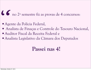 no 2º semestre fiz as provas de 4 concursos:
•Agente da Polícia Federal,
• Analista de Finaças e Controle do Tesouro Nacional,
•Auditor Fiscal da Receita Federal e
•Analista Legislativo da Câmara dos Deputados
Passei nas 4!
“
Wednesday, October 27, 2010
 