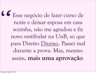 Esse negócio de fazer curso de
noite e deixar esposa em casa
sozinha, não me agradou e fiz
novo vestibular na UnB, só que
para Direito Diurno. Passei mal
durante a prova. Mas, mesmo
assim, mais uma aprovação.
“
Wednesday, October 27, 2010
 