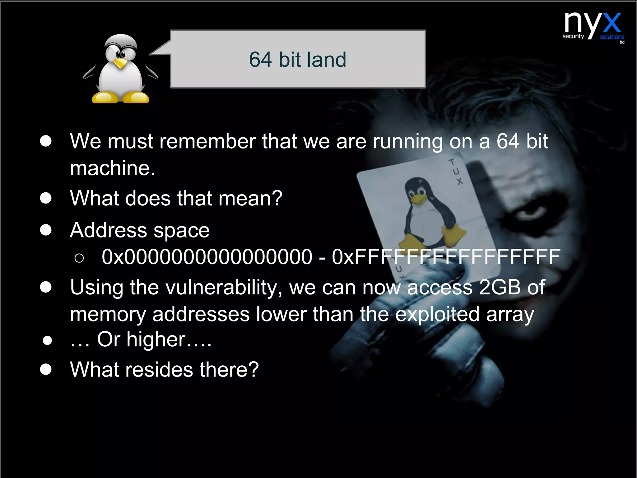 ● We must remember that we are running on a 64 bit
machine.
● What does that mean?
● Address space
○ 0x0000000000000000 - 0xFFFFFFFFFFFFFFFF
● Using the vulnerability, we can now access 2GB of
memory addresses lower than the exploited array
● … Or higher….
● What resides there?
64 bit land
 