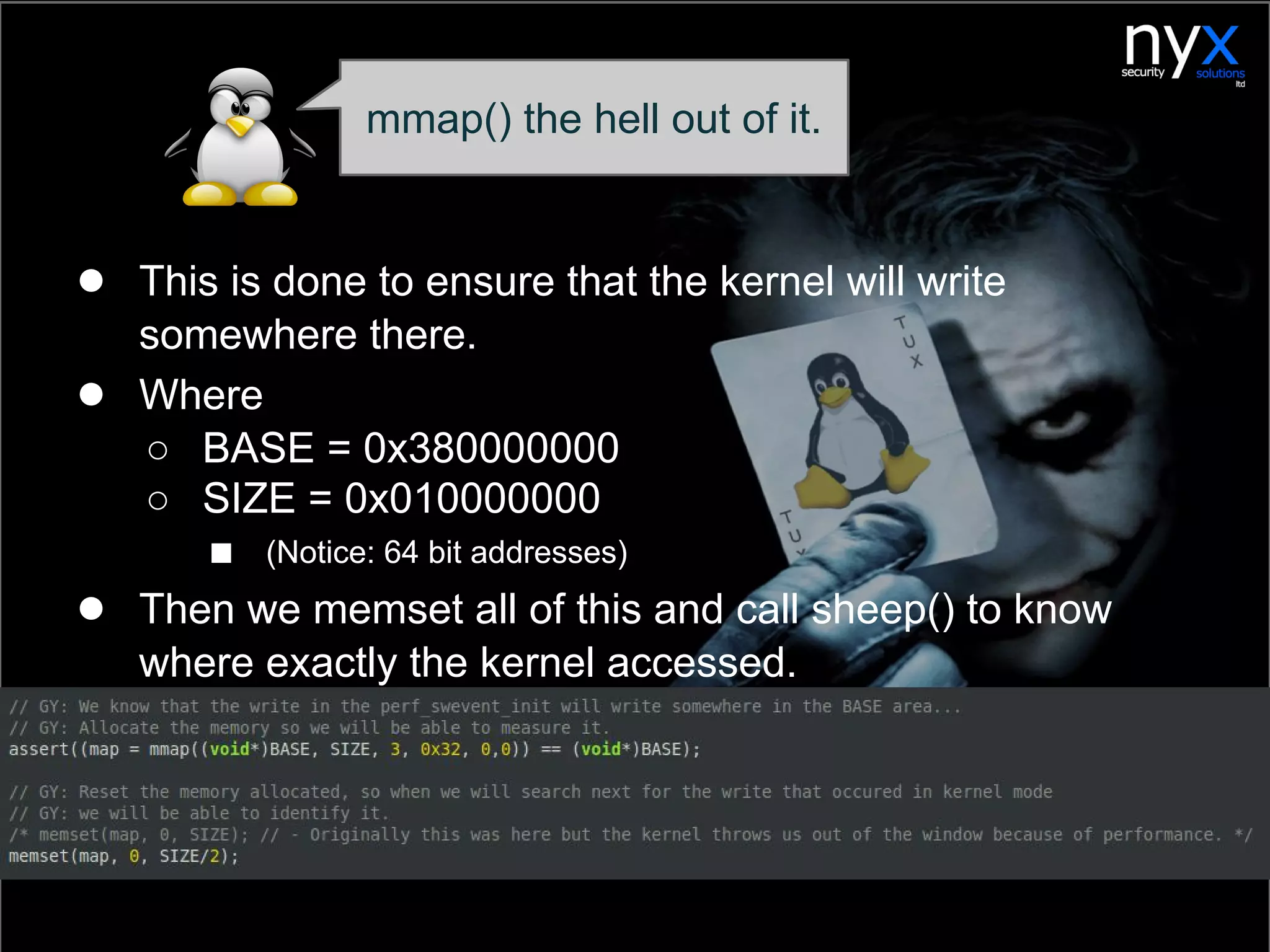● This is done to ensure that the kernel will write
somewhere there.
● Where
○ BASE = 0x380000000
○ SIZE = 0x010000000
■ (Notice: 64 bit addresses)
● Then we memset all of this and call sheep() to know
where exactly the kernel accessed.
mmap() the hell out of it.
 