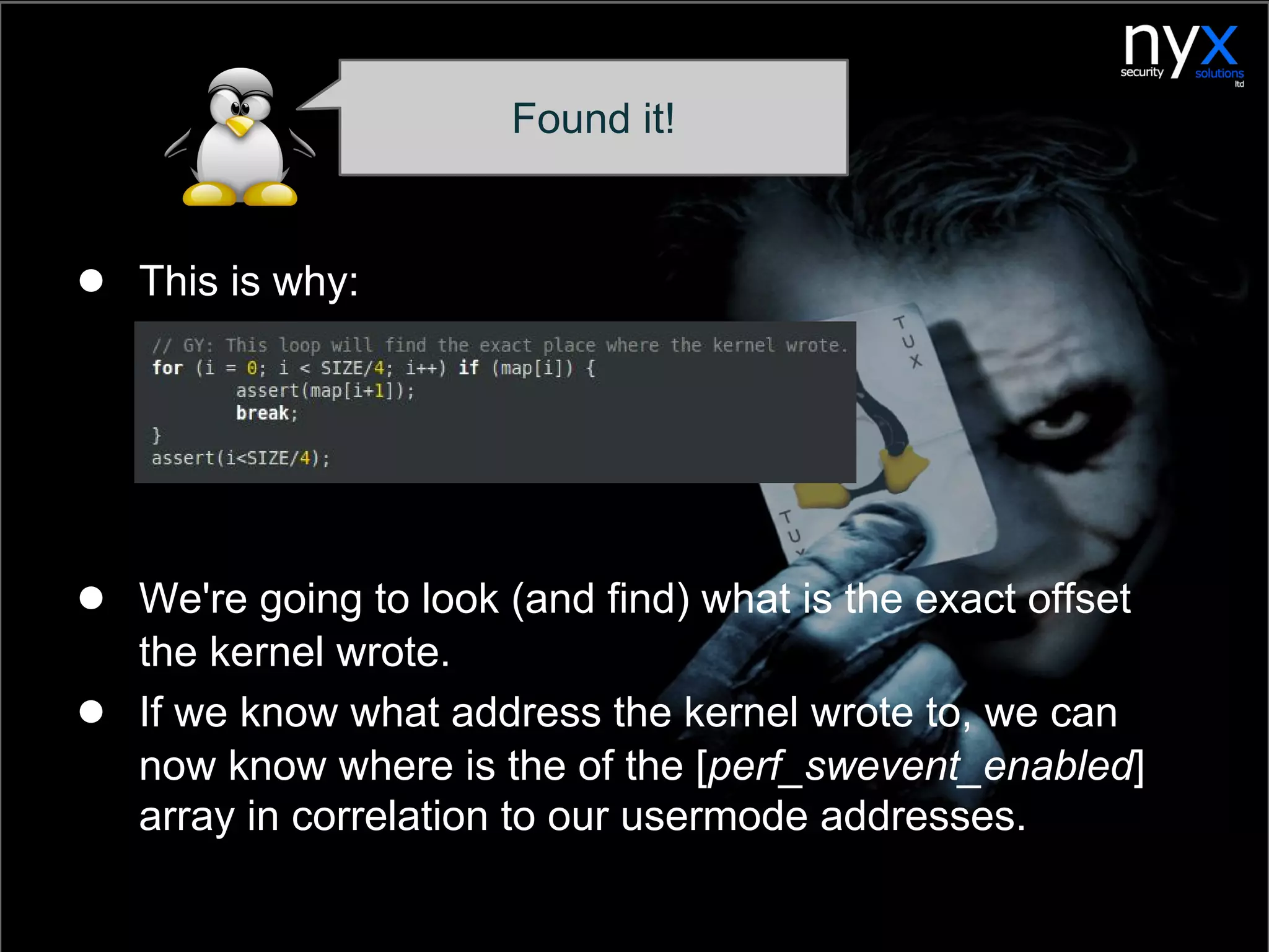 ● This is why:
● We're going to look (and find) what is the exact offset
the kernel wrote.
● If we know what address the kernel wrote to, we can
now know where is the of the [perf_swevent_enabled]
array in correlation to our usermode addresses.
Found it!
 