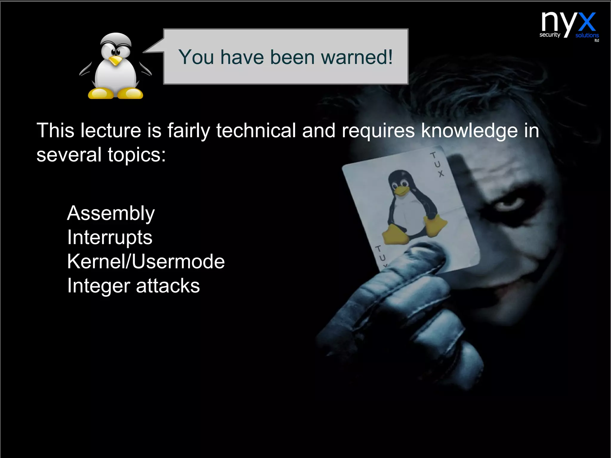 This lecture is fairly technical and requires knowledge in
several topics:
1. Assembly
2. Interrupts
3. Kernel/Usermode
4. Integer attacks
You have been warned!
 