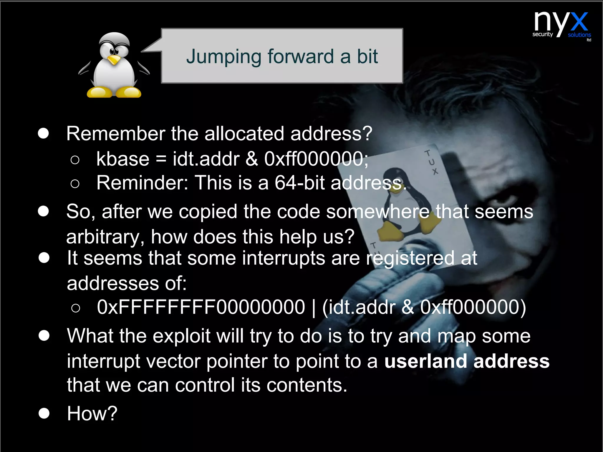 ● Remember the allocated address?
○ kbase = idt.addr & 0xff000000;
○ Reminder: This is a 64-bit address.
● So, after we copied the code somewhere that seems
arbitrary, how does this help us?
Jumping forward a bit
● It seems that some interrupts are registered at
addresses of:
○ 0xFFFFFFFF00000000 | (idt.addr & 0xff000000)
● What the exploit will try to do is to try and map some
interrupt vector pointer to point to a userland address
that we can control its contents.
● How?
 