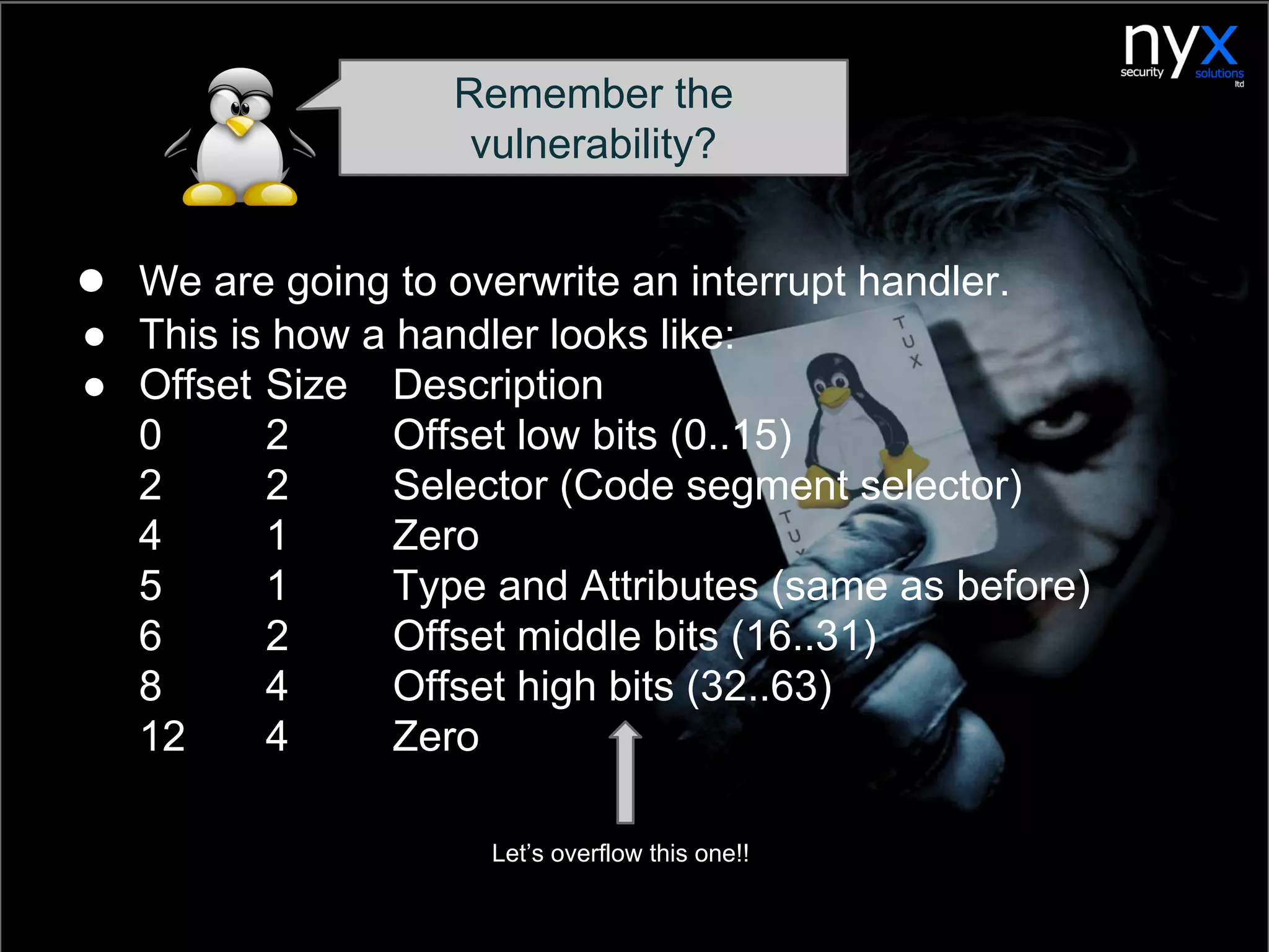 ● We are going to overwrite an interrupt handler.
● This is how a handler looks like:
● Offset Size Description
0 2 Offset low bits (0..15)
2 2 Selector (Code segment selector)
4 1 Zero
5 1 Type and Attributes (same as before)
6 2 Offset middle bits (16..31)
8 4 Offset high bits (32..63)
12 4 Zero
Remember the
vulnerability?
Let’s overflow this one!!
 