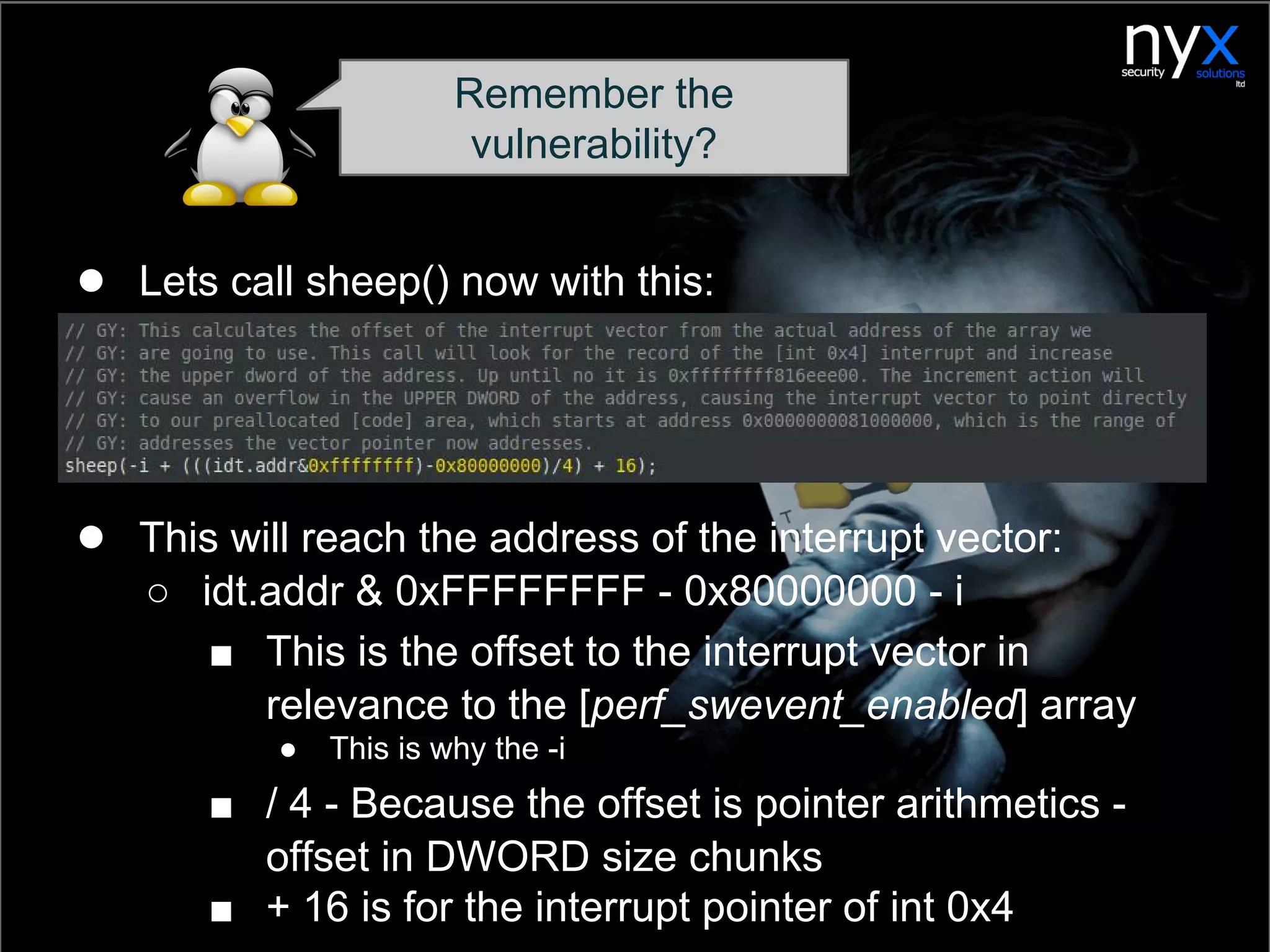 ● Lets call sheep() now with this:
● This will reach the address of the interrupt vector:
○ idt.addr & 0xFFFFFFFF - 0x80000000 - i
■ This is the offset to the interrupt vector in
relevance to the [perf_swevent_enabled] array
● This is why the -i
■ / 4 - Because the offset is pointer arithmetics -
offset in DWORD size chunks
■ + 16 is for the interrupt pointer of int 0x4
Remember the
vulnerability?
 
