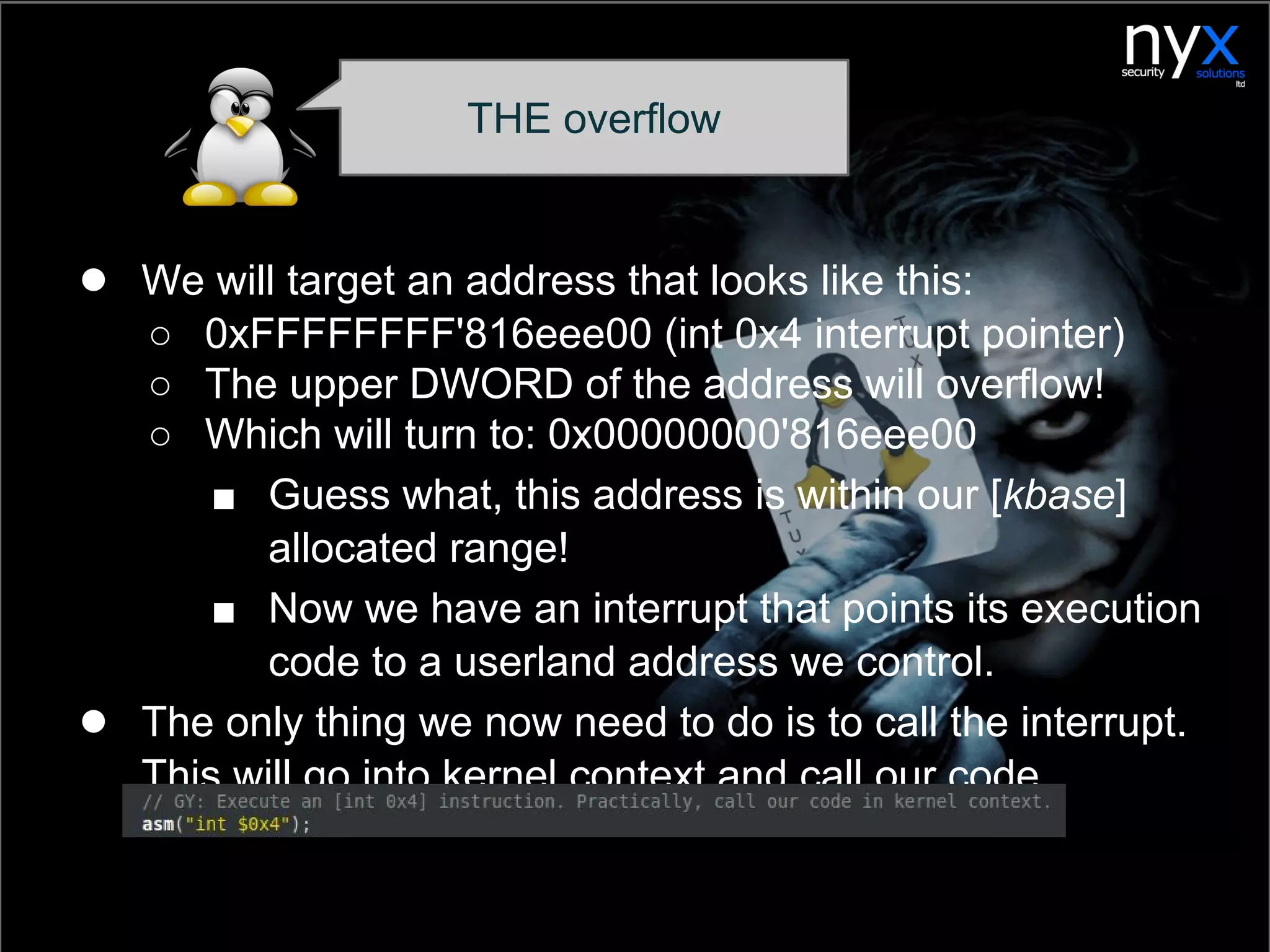 THE overflow
● We will target an address that looks like this:
○ 0xFFFFFFFF'816eee00 (int 0x4 interrupt pointer)
○ The upper DWORD of the address will overflow!
○ Which will turn to: 0x00000000'816eee00
■ Guess what, this address is within our [kbase]
allocated range!
■ Now we have an interrupt that points its execution
code to a userland address we control.
● The only thing we now need to do is to call the interrupt.
This will go into kernel context and call our code.
 
