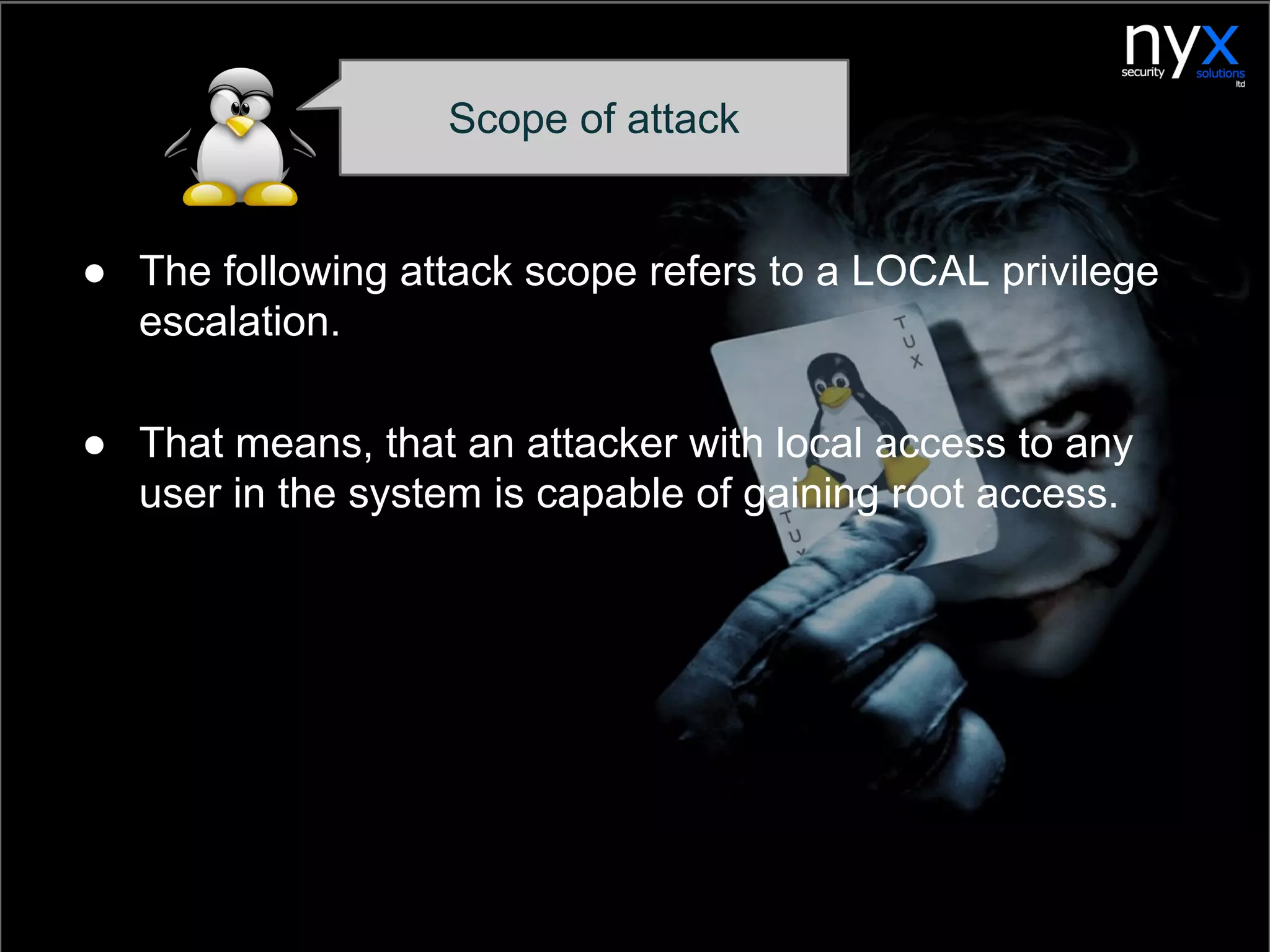 Scope of attack
● The following attack scope refers to a LOCAL privilege
escalation.
● That means, that an attacker with local access to any
user in the system is capable of gaining root access.
 