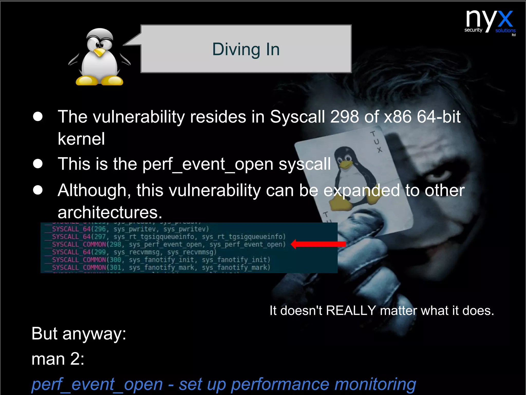 ● The vulnerability resides in Syscall 298 of x86 64-bit
kernel
● This is the perf_event_open syscall
● Although, this vulnerability can be expanded to other
architectures.
It doesn't REALLY matter what it does.
But anyway:
man 2:
perf_event_open - set up performance monitoring
Diving In
 