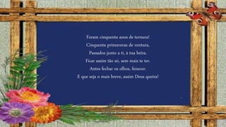 Foram cinquenta anos de ternura!
Cinquenta primaveras de ventura,
Passados junto a ti, à tua beira.
Ficar assim tão só, sem mais te ter.
Antes fechar os olhos, fenecer.
E que seja o mais breve, assim Deus queira!
 