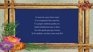 O nosso lar, amor, ficou vazio!
O ar irrespirável, bem mais frio.
E o próprio ambiente perdeu cor.
Aquele alindamento que tu davas.
Em toda aquela peça que tocavas,
Se foi também, murchou como uma flor!
 