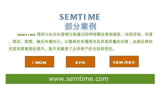 S E MTI ME
                  部分案例
  SEM T I M E 提供以社会化营销为侧重点的网络整合营销服务，包括咨询、创意
、策划、预期、最后传播执行。以最新的传播理念及其高质量的创意，加速品牌知
名度和美誉度的提升。数年来赢得了众多客户的支持和信任。


      I WOM         EPR         SEM /SEO


              www.semtime.com
 