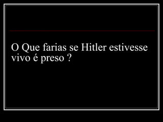 O Que farias se Hitler estivesse
vivo é preso ?
 