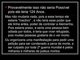    Provavelmente isso não seria Possível
    pois ele teria 124 Anos.
Mas não mudaria nada, pois a esse tempo ele
 estaria "inactivo" , é não teria esse poder que
 ele tinha antes, poder de controlar a Alemanha,
 Pois estaria preso, e seria uma pessoa bem
 odiada por todos, é teria que viver refugiado,
 pois muitas pessoas gostaria de o ver morto.
Ou organizaria uma manifestação para pedir uma
 petição para ser condenado a pena de morte, e
 ser culpado por toda 2º guerra mundial é pelos
 milhares é milhares de judeus mortos
 