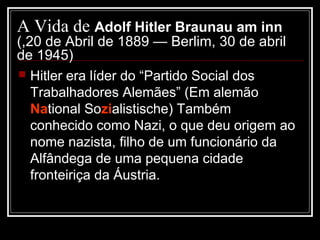 A Vida de Adolf Hitler Braunau am inn
(,20 de Abril de 1889 — Berlim, 30 de abril
de 1945)
 Hitler era líder do “Partido Social dos
   Trabalhadores Alemães” (Em alemão
   National Sozialistische) Também
   conhecido como Nazi, o que deu origem ao
   nome nazista, filho de um funcionário da
   Alfândega de uma pequena cidade
   fronteiriça da Áustria.
 