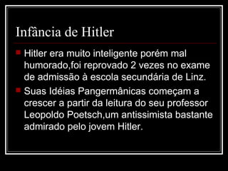 Infância de Hitler
 Hitler era muito inteligente porém mal
  humorado,foi reprovado 2 vezes no exame
  de admissão à escola secundária de Linz.
 Suas Idéias Pangermânicas começam a
  crescer a partir da leitura do seu professor
  Leopoldo Poetsch,um antissimista bastante
  admirado pelo jovem Hitler.
 