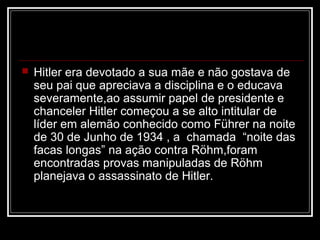    Hitler era devotado a sua mãe e não gostava de
    seu pai que apreciava a disciplina e o educava
    severamente,ao assumir papel de presidente e
    chanceler Hitler começou a se alto intitular de
    líder em alemão conhecido como Führer na noite
    de 30 de Junho de 1934 , a chamada “noite das
    facas longas” na ação contra Röhm,foram
    encontradas provas manipuladas de Röhm
    planejava o assassinato de Hitler.
 