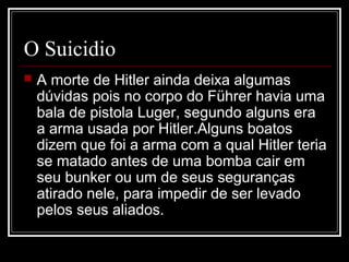 O Suicidio
   A morte de Hitler ainda deixa algumas
    dúvidas pois no corpo do Führer havia uma
    bala de pistola Luger, segundo alguns era
    a arma usada por Hitler.Alguns boatos
    dizem que foi a arma com a qual Hitler teria
    se matado antes de uma bomba cair em
    seu bunker ou um de seus seguranças
    atirado nele, para impedir de ser levado
    pelos seus aliados.
 