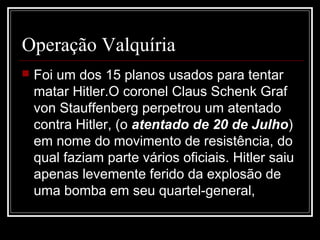 Operação Valquíria
   Foi um dos 15 planos usados para tentar
    matar Hitler.O coronel Claus Schenk Graf
    von Stauffenberg perpetrou um atentado
    contra Hitler, (o atentado de 20 de Julho)
    em nome do movimento de resistência, do
    qual faziam parte vários oficiais. Hitler saiu
    apenas levemente ferido da explosão de
    uma bomba em seu quartel-general,
 