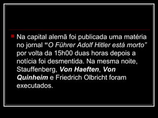    Na capital alemã foi publicada uma matéria
    no jornal “O Führer Adolf Hitler está morto”
    por volta da 15h00 duas horas depois a
    notícia foi desmentida. Na mesma noite,
    Stauffenberg, Von Haeften, Von
    Quinheim e Friedrich Olbricht foram
    executados.
 