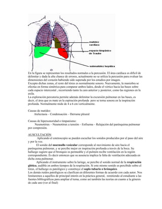 En la figura se representan los resultados normales a la percusión. El área cardíaca es difícil de
delimitar y dada la alta chance de errores, actualmente no se utiliza la percusión para evaluar las
dimensiones del corazón habiendo sido superada por los estudios por imagen.
Excepto dichas zonas, el resto del tórax es normalmente sonoro. Nuevamente, la maniobra se
efectúa en forma simétrica para comparar ambos lados, desde el vértice hacia las bases sobre
cada espacio intercostal , recorriendo tanto la cara anterior y posterior, como las regiones en la
axila.
La exploración percutoria permite además delimitar la excursión pulmonar en las bases, es
decir, el área que es mate en la espiración profunda pero se torna sonora en la inspiración
profunda. Normalmente mide de 4 a 6 cm verticalmente.

Causas de matidez:
    Atelectasia – Condensación – Derrame pleural

Causas de hipersonoridad o timpanismo:
     Neumotórax – Neumotórax a tensión – Enfisema – Relajación del parénquima pulmonar
por compresión.

AUSCULTACIÓN
        Aplicando el estetoscopio se pueden escuchar los sonidos producidos por el paso del aire
y por la voz.
       El sonido del murmullo vesicular corresponde al movimiento de aire hacia el
parénquima pulmonar, y se percibe mejor en inspiración profunda a través de la boca. Su
hallazgo sugiere que el bronquio es permeable y el pulmón recibe ventilación en la región
correspondiente. Es decir entonces que su ausencia implica la falta de ventilación adecuada en
dicha zona pulmonar.
       Aplicando el instrumento sobre la laringe, se percibe el sonido normal de la respiración
glótica, audible en ambos tiempos de la respiración. Si este mismo sonido es percibido sobre el
tórax, el hallazgo es patológico y constituye el soplo tubario o brónquico.
Los demás ruidos patológicos se clasifican en diferentes formas de acuerdo con cada autor. Nos
limitaremos a aquellos de principal interés en la práctica general, remitiendo al estudiante a las
fuentes bibliográficas para ampliar el tema, como así también las teorías en cuanto a la génesis
de cada uno (ver al final)
 