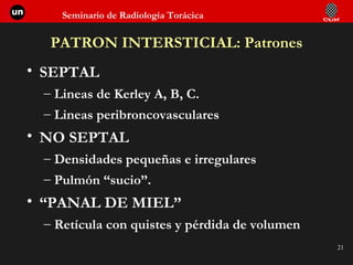 PATRON INTERSTICIAL: Patrones SEPTAL Lineas de Kerley A, B, C. Lineas peribroncovasculares NO SEPTAL Densidades pequeñas e irregulares Pulmón “sucio”. “ PANAL DE MIEL” Retícula con quistes y pérdida de volumen 