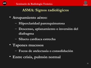 ASMA: Signos radiológicos Atrapamiento aéreo:  Hiperclaridad parenquimatosa Descenso, aplanamiento o inversión del diafragma Silueta cardíaca estrecha Tapones mucosos Focos de atelectasia o consolidación Entre crisis, pulmón normal 