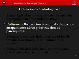 Definiciones “radiológicas” Asma: Episodios transitorios de obstrucción bronquial, con atrapamiento aéreo. Enfisema:  Obstrucción bronquial crónica con atrapamiento aéreo y destrucción de parénquima. Bronquitis crónica: Episodios repetidos de inflamación bronquial con aumento de secreción. Bronquiectasias: Dilataciones bronquiales que favorecen el acúmulo de moco. 