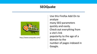SEOQuake

                            Use this Firefox Add On to
                            analyze
                            many SEO parameters
                            quickly and easily.
                            Check out everything from
                            a site’s link
http://www.seoquake.com/
                            popularity to the age of a
                            domain to the
                            number of pages indexed in
                            Google.
 