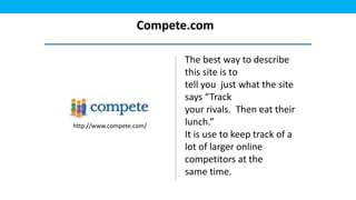 Compete.com

                          The best way to describe
                          this site is to
                          tell you just what the site
                          says “Track
                          your rivals. Then eat their
http://www.compete.com/   lunch.”
                          It is use to keep track of a
                          lot of larger online
                          competitors at the
                          same time.
 