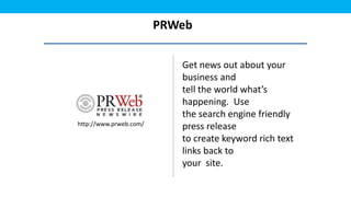 PRWeb

                           Get news out about your
                           business and
                           tell the world what’s
                           happening. Use
                           the search engine friendly
http://www.prweb.com/
                           press release
                           to create keyword rich text
                           links back to
                           your site.
 