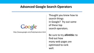 Advanced Google Search Operators

                                            Thought you knew how to
                                            search things
                                            in Google? Try out some
                                            of these top
                                            search operators.
http://www.google.com/help/operators.html
                                            Be sure to try allintitle: to
                                            find out how
                                            many web pages are
                                            optimized to rank
                                            well.
 