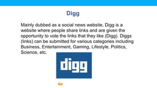 Foetron Inc.
                       Digg
Mainly dubbed as a social news website, Digg is a
website where people share links and are given the
opportunity to vote the links that they like (Digg). Diggs
(links) can be submitted for various categories including
Business, Entertainment, Gaming, Lifestyle, Politics,
Science, etc.
 