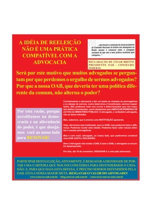 2
                                           OUTUBRO DE 2009




     A IDÉIA DE REELEIÇÃO
      NÃO É UMA PRÁTICA
      COMPATÍVEL COM A
          ADVOCACIA                                           DECLARAÇÃO DE CESAR BRITTO
                                                              PRESIDENTE OAB - CONSELHO
                                                              FEDERAL

    Será por este motivo que muitos advogados se pergun-
    tam por que perdemos o orgulho de sermos advogados?
    Por que a nossa OAB, que deveria ter uma política dife-
    rente da comum, não alterna o poder?
                                      Conclamamos a advocacia a dar um basta na violação às prerrogativas
                                      e no desejo de sermos, como determina a Constituição, sermos respei-
                                      tados. Não podemos mais nos curvar a determinações que nos impu-
                                      tam delitos inexistentes, como despachos que AMEAÇAM REMESSA DE
    Por esta razão, porque            AUTOS AO MINISTÉRIO PÚBLICO. O advogado, o verdadeiro advogado,
                                      não se deixa intimidar.
    acreditamos na demo-
                                      Mas, sabemos, que é preciso uma INSTITUIÇÃO apoiando.
    cracia e na alternância
                                      Hoje, não temos esta instituição, que é a OAB, mas podemos fazer a dife-
    do poder, é que deseja-           rença. Podemos mudar este estado. Podemos fazer valer nossos direi-
                                      tos e nossas prerrogativas.
    mos você ao nosso lado
                                      Mas é com você, advogado, ao nosso lado, que poderemos construir
    para RENOVAR!                     uma OAB JUSTA e SOLIDÁRIA.

                                      Sem o Advogado não existe a OAB. E sem a OAB, o advogado se encon-
                                      tra desamparado.

                                      Por isto, dia 16 de novembro, RENOVAR é o voto pela advocacia.



    PARTICIPAR DESTA ELEIÇÃO, ATIVAMENTE, É RESGATAR A DIGNIDADE DE POR-
    TAR UMA CARTEIRA QUE NOS FOI CONCEDIDA PARA DEFENDERMOS O CIDA-
    DÃO. E, PARA QUE HAJA ESTA DEFESA, É PRECISO SERMOS DEFENDIDOS PELA
    OAB. ESTA A NOSSA MAIOR META: RESGATAR O VALOR DO ADVOGADO!
           www.renovar-oab.com.br - blog.renovar-oab.com.br - renovar@renovar-oab.com.br
 