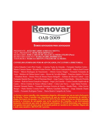 3




                         SOMOS ADVOGADOS PARA ADVOGADOS
PRESIDENTE : JOÃO RICARDO AYRES DA MOTTA
VICE - PRESIDENTE: ROSE BERARDINELLI
SECRETÁRIO: JOSÉ CARLOS DE ARAÚJO ALMEIDA FILHO (Puca)
SECRETÁRIA ADJUNTA: MARIA ISABEL RODRIGUES
TESOUREIRA: MÁRCIA CRISTINA TOLEDO DE ALMEIDA
CONSELHO (FORMADO POR 40 ADVOGADOS, INCLUINDO A DIRETORIA)

Carlos Eduardo Conti (Prof. Kadu) – Catarina Tuche de Almeida – Fernando Natalino Carlos –
Mauro Carneiro Senna – Ricardo Freitas Pereira – Ítalo Mora Guarnaschelli – Márcia Sueli Ferrari
Muniz – Márcio Rodrigues do Nascimento – Alberto Gomes Magno – Fernando Fernandes de
Assis – Marluce de Fátima Justen Lopes – Mozar de Carvalho Rippel – Francisco Ignácio Teixeira
– Elisabete Roels – Denise Pires de Moura Passos Beligolli – Antônio de Oliveira Cabral – Luiz
Fernando Stamile Racco – David Paterman Brasil – Jorge Francis Vidart Badia – Marcelo Portella
Cardoso – Ruth de Souza Gonçalves Vasques – Jorge Luis Estrella – Carlos Geraldo Sepúlveda de
Castro – Sílvia Cristina de Souza Affonso Cabral – Celso Luis Neiva – Lígia Maria Ferreira –
Eduardo Varanda Dunley – Fernando Henrique Ferreira de Souza – Sandra Prata – Aline Xavier
Borges – Paulo Simões Correia Furchi – Roberta Gaiofatto Balthazar – Jorge Eduardo Duarte
Guinle – Fernando Rodrigues Tomaz – Maria Beatriz Campello de Freitas

Ao formar o nosso conselho, não enganamos ninguém, afirmando que um ou outro faria parte
da direção. Nosso Conselho tem consciência de que ao assinar o documento de adesão à
chapa, fará parte do mesmo. A CHAPA DA SITUAÇÃO, como ocorreu na eleição passada,
promete a centenas de advogados que serão membros do Conselho, e, em determinado
momento, descobrem que nem de comissão participam. O EOAB determina que somente
advogados com mais de cinco anos de formado podem ser membros do Conselho. Digam não
a mais uma mentira e RENOVAR é preciso.
 