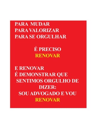 4


         R ENOVAR 2009 - OUTUBRO DE 2009


    PARA MUDAR
    PARA VALORIZAR
    PARA SE ORGULHAR

          É PRECISO
          RENOVAR

    E RENOVAR
    É DEMONSTRAR QUE
    SENTIMOS ORGULHO DE
            DIZER:
     SOU ADVOGADO E VOU
          RENOVAR
 