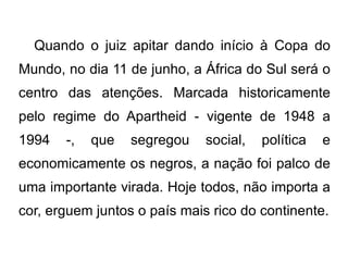 Quando o juiz apitar dando início à Copa do Mundo, no dia 11 de junho, a África do Sul será o centro das atenções. Marcada historicamente pelo regime do Apartheid - vigente de 1948 a 1994 -, que segregou social, política e economicamente os negros, a nação foi palco de uma importante virada. Hoje todos, não importa a cor, erguem juntos o país mais rico do continente. 