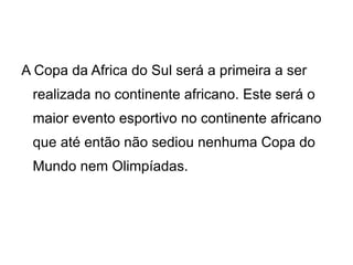 A Copa da Africa do Sul será a primeira a ser realizada no continente africano. Este será o maior evento esportivo no continente africano que até então não sediou nenhuma Copa do Mundo nem Olimpíadas. 