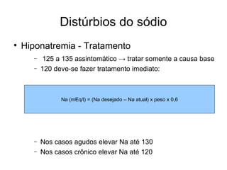 Distúrbios do sódio Hiponatremia - Tratamento 125 a 135 assintomático -> tratar somente a causa base 120 deve-se fazer tratamento imediato: Nos casos agudos elevar Na até 130 Nos casos crônico elevar Na até 120 Na (mEq/l) = (Na desejado – Na atual) x peso x 0,6 