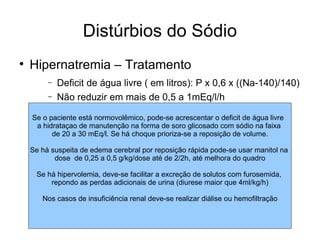 Distúrbios do Sódio Hipernatremia – Tratamento Deficit de água livre ( em litros): P x 0,6 x ((Na-140)/140) Não reduzir em mais de 0,5 a 1mEq/l/h Se o paciente está normovolêmico, pode-se acrescentar o deficit de água livre  a hidrataçao de manutenção na forma de soro glicosado com sódio na faixa  de 20 a 30 mEq/l. Se há choque prioriza-se a reposição de volume. Se há suspeita de edema cerebral por reposição rápida pode-se usar manitol na  dose  de 0,25 a 0,5 g/kg/dose até de 2/2h, até melhora do quadro Se há hipervolemia, deve-se facilitar a excreção de solutos com furosemida,  repondo as perdas adicionais de urina (diurese maior que 4ml/kg/h) Nos casos de insuficiência renal deve-se realizar diálise ou hemofiltração 