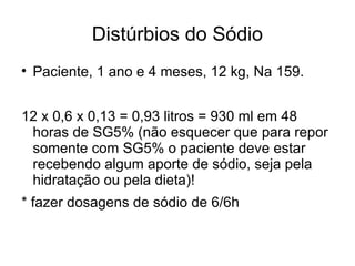 Distúrbios do Sódio Paciente, 1 ano e 4 meses, 12 kg, Na 159. 12 x 0,6 x 0,13 = 0,93 litros = 930 ml em 48 horas de SG5% (não esquecer que para repor somente com SG5% o paciente deve estar recebendo algum aporte de sódio, seja pela hidratação ou pela dieta)! * fazer dosagens de sódio de 6/6h  