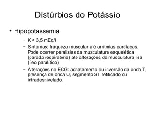 Distúrbios do Potássio Hipopotassemia K < 3,5 mEq/l Sintomas: fraqueza muscular até arritmias cardíacas. Pode ocorrer paralisias da musculatura esquelética (parada respiratória) até alterações da musculatura lisa (íleo paralítico) Alterações no ECG: achatamento ou inversão da onda T, presença de onda U, segmento ST retificado ou infradesnivelado. 
