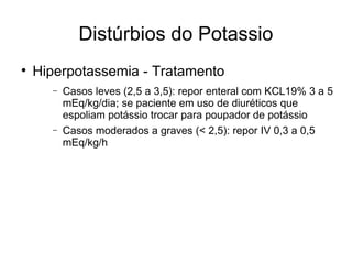 Distúrbios do Potassio Hiperpotassemia - Tratamento Casos leves (2,5 a 3,5): repor enteral com KCL19% 3 a 5 mEq/kg/dia; se paciente em uso de diuréticos que espoliam potássio trocar para poupador de potássio Casos moderados a graves (< 2,5): repor IV 0,3 a 0,5 mEq/kg/h 
