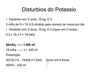 Disturbios do Potassio Paciente com 2 anos, 15 kg, K 3. 3 mEq de K x 15 /2,5 dividido pelo número de vezes por dia Paciente com 2 anos, 15 kg, K 2 (repor em 4 horas) 0,3 x 15 x 4 = 18 mEq 80mEq ------ 1 000 ml 18 mEq ------ x = 225 ml  Prescrição: KCl19,1% - 18/ 2,5  (=7,2ml)  correr em 4 horas SG5% - 225 ml  