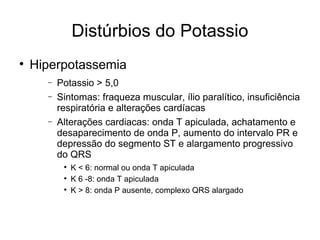 Distúrbios do Potassio Hiperpotassemia Potassio > 5,0 Sintomas: fraqueza muscular, ílio paralítico, insuficiência respiratória e alterações cardíacas Alterações cardiacas: onda T apiculada, achatamento e desaparecimento de onda P, aumento do intervalo PR e depressão do segmento ST e alargamento progressivo do QRS K < 6: normal ou onda T apiculada K 6 -8: onda T apiculada K > 8: onda P ausente, complexo QRS alargado 